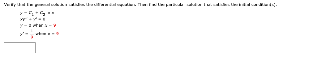 Verify that the general solution satisfies the differential equation. Then find the particular solution that satisfies the initial condition(s).
y = C, + C, In x
xy" + y' = 0
y = 0 when x = 9
y' ==
when x = 9
