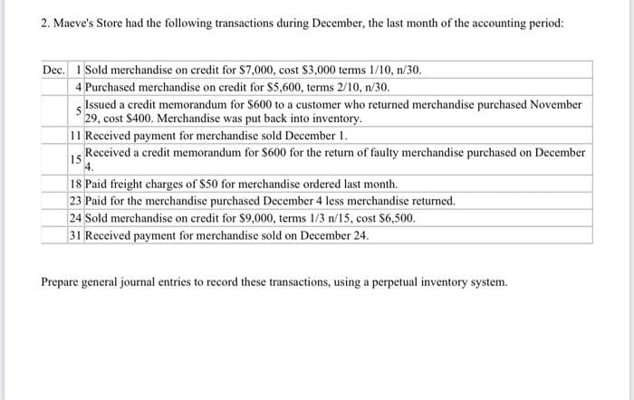 2. Maeve's Store had the following transactions during December, the last month of the accounting period:
Dec. 1 Sold merchandise on credit for $7,000, cost $3,000 terms 1/10, n/30.
4 Purchased merchandise on credit for $5,600, terms 2/10, n/30.
Issued a credit memorandum for $600 to a customer who returned merchandise purchased November
29, cost $400. Merchandise was put back into inventory.
11 Received payment for merchandise sold December 1.
Received a credit memorandum for $600 for the return of faulty merchandise purchased on December
15
4.
18 Paid freight charges of $50 for merchandise ordered last month.
23 Paid for the merchandise purchased December 4 less merchandise returned.
24 Sold merchandise on credit for $9,000, terms 1/3 n/15, cost $6,500.
31 Received payment for merchandise sold on December 24.
Prepare general journal entries to record these transactions, using a perpetual inventory system.
