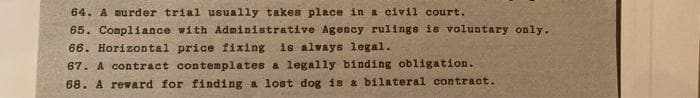 64. A murder trial usually takes place in a civil court.
65. Compliance with Administrative Agency rulinge is voluntary only.
66. Horizontal price fixing is always legal.
67. A contract contemplates a legally binding obligation.
68. A reward for finding a lost dog is a bilateral contract.
