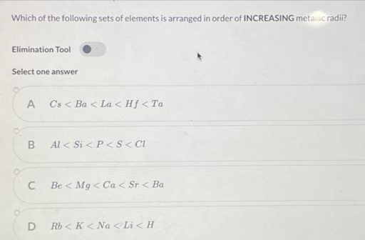 Which of the following sets of elements is arranged in order of INCREASING metallic radii?
Elimination Tool
Select one answer
A
Cs < Ba< La < Hf <Ta
B Al < Si < P<S<CI
C
Be < Mg < Ca< Sr < Ba
D Rb<K <Na<Li<H