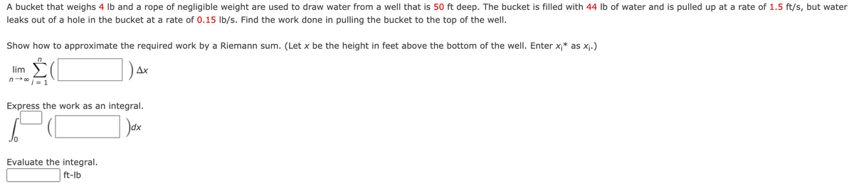 A bucket that weighs 4 Ib and a rope of negligible weight are used to draw water from a well that is 50 ft deep. The bucket is filled with 44 lb of water and is pulled up at a rate of 1.5 ft/s, but water
leaks out of a hole in the bucket at a rate of 0.15 lb/s. Find the work done in pulling the bucket to the top of the well.
Show how to approximate the required work by a Riemann sum. (Let x be the height in feet above the bottom of the well. Enter x;* as xj.)
lim
Ax
n→0 i = 1
Express the work as an integral.
Evaluate the integral.
ft-lb
