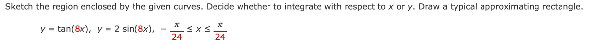 Sketch the region enclosed by the given curves. Decide whether to integrate with respect to x or y. Draw a typical approximating rectangle.
y = tan(8x), y = 2 sin(8x),
-
24
24

