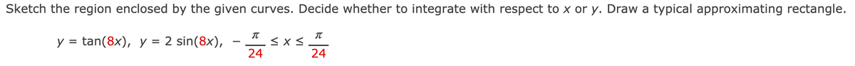 Sketch the region enclosed by the given curves. Decide whether to integrate with respect to x or y. Draw a typical approximating rectangle.
****
y = tan(8x), y
= 2 sin(8x),
24
24
