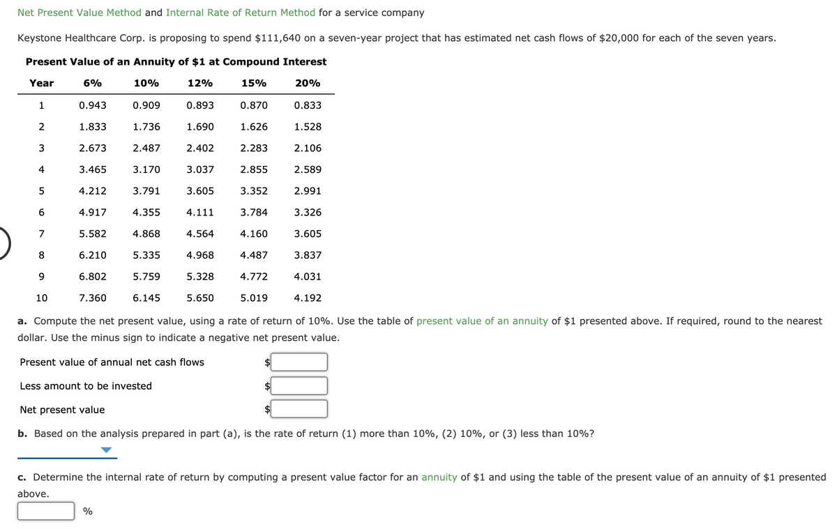 Net Present Value Method and Internal Rate of Return Method for a service company
Keystone Healthcare Corp. is proposing to spend $111,640 on a seven-year project that has estimated net cash flows of $20,000 for each of the seven years.
Present Value of an Annuity of $1 at Compound Interest
Year
6%
10%
12%
15%
20%
1
0.943
0.909
0.893
0.870
0.833
2
1.833
1.736
1.690
1.626
1.528
3
2.673
2.487
2.402
2.283
2.106
4
3.465
3.170
3.037
2.855
2.589
5
4.212
3.791
3.605
3.352
2.991
4.917
4.355
4.111
3.784
3.326
7
5.582
4.868
4.564
4.160
3.605
8
6.210
5.335
4.968
4.487
3.837
9
6.802
5.759
5.328
4.772
4.031
10
7.360
6.145
5.650
5.019
4.192
a. Compute the net present value, using a rate of return of 10%. Use the table of present value of an annuity of $1 presented above. If required, round to the nearest
dollar. Use the minus sign to indicate a negative net present value.
Present value of annual net cash flows
Less amount to be invested
Net present value
b. Based on the analysis prepared in part (a), is the rate of return (1) more than 10%, (2) 10%, or (3) less than 10%?
c. Determine the internal rate of return by computing a present value factor for an annuity of $1 and using the table of the present value of an annuity of $1 presented
above.
%
