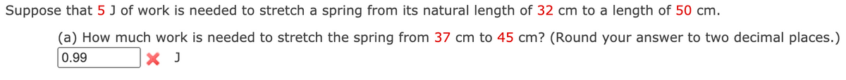 Suppose that 5 J of work is needed to stretch a spring from its natural length of 32 cm to a length of 50 cm.
(a) How much work is needed to stretch the spring from 37 cm to 45 cm? (Round your answer to two decimal places.)
0.99
X J
