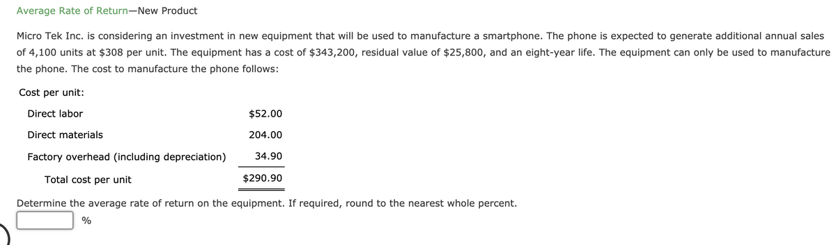 Average Rate of Return-New Product
Micro Tek Inc. is considering an investment in new equipment that will be used to manufacture a smartphone. The phone is expected to generate additional annual sales
of 4,100 units at $308 per unit. The equipment has a cost of $343,200, residual value of $25,800, and an eight-year life. The equipment can only be used to manufacture
the phone. The cost to manufacture the phone follows:
Cost per unit:
Direct labor
$52.00
Direct materials
204.00
Factory overhead (including depreciation)
34.90
Total cost per unit
$290.90
Determine the average rate of return on the equipment. If required, round to the nearest whole percent.
%
