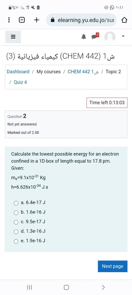 %V. II. ¹8
ش1 (442 CHEM) كيمياء فيزيائية (3)
Question 2
Not yet answered
Marked out of 2.00
Dashboard My courses / CHEM 442 1 / Topic 2
/ Quiz 4
m₂=9.1x10-³1 Kg
h=6.626x10-34 J.S
elearning.yu.edu.jo/sur
a. 6.4e-17 J
O b. 1.6e-16 J
c. 9.5e-17 J
d. 1.3e-16 J
O e. 1.9e-16 J
Calculate the lowest possible energy for an electron
confined in a 1D-box of length equal to 17.8 pm.
Given:
=
|||
1:1
O
Time left 0:13:03
Next page
A