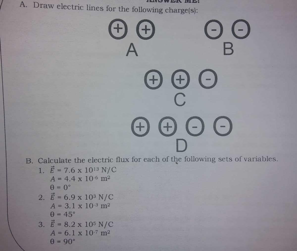 A. Draw electric lines for the following charge(s):
+
A
+.
+
C
+
B. Calculate the electric flux for each of the following sets of variables.
1. E= 7.6 x 1013 N/C
A = 4.4 x 10-6 m2
%3D
%3D
2. Ē = 6.9 x 103 N/C
%3D
A = 3.1 x 10-3 m2
0= 45°
3. E = 8.2 x 105 N/C
%3D
A = 6.1 x 10-7 m2
%3D
+
