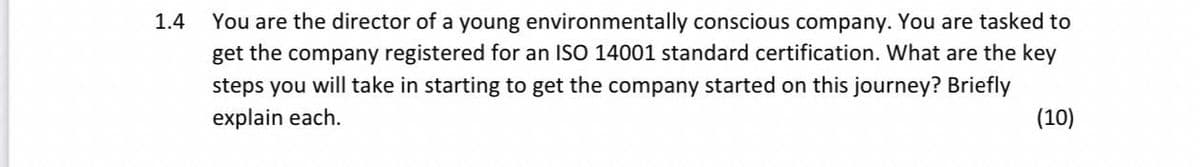 1.4
You are the director of a young environmentally conscious company. You are tasked to
get the company registered for an ISO 14001 standard certification. What are the key
steps you will take in starting to get the company started on this journey? Briefly
explain each.
(10)