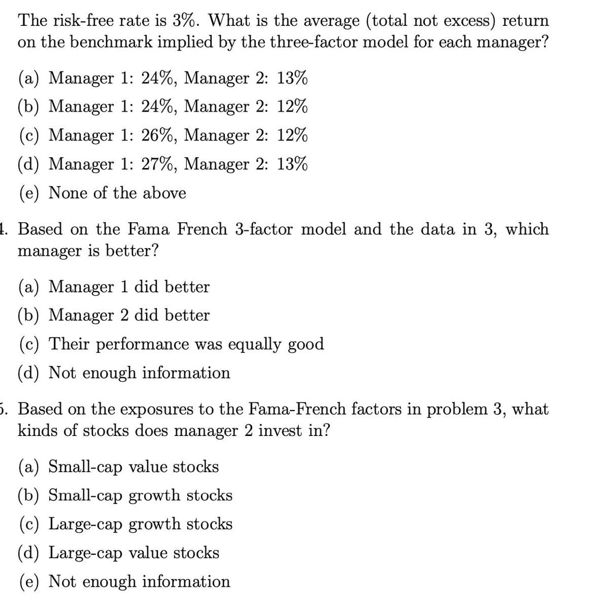 The risk-free rate is 3%. What is the average (total not excess) return
on the benchmark implied by the three-factor model for each manager?
(a) Manager 1: 24%, Manager 2: 13%
(b) Manager 1: 24%, Manager 2: 12%
(c) Manager 1: 26%, Manager 2: 12%
(d) Manager 1: 27%, Manager 2: 13%
(e) None of the above
4. Based on the Fama French 3-factor model and the data in 3, which
manager is better?
(a) Manager 1 did better
(b) Manager 2 did better
(c) Their performance was equally good
(d) Not enough information
5. Based on the exposures to the Fama-French factors in problem 3, what
kinds of stocks does manager 2 invest in?
(a) Small-cap value stocks
(b) Small-cap growth stocks
(c) Large-cap growth stocks
(d) Large-cap value stocks
(e) Not enough information