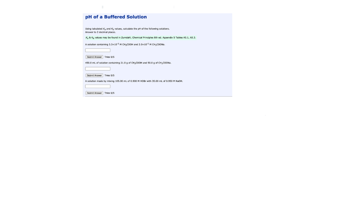 pH of a Buffered Solution
Using tabulated Ka and K, values, calculate the pH of the following solutions.
Answer to 2 decimal places.
K, & Kp values may be found in Zumdahl, Chemical Principles 8th ed. Appendix 5 Tables A5.1, A5.3.
A solution containing 3.3x10 M CH3COOH and 2.0x10 M CH3COONA.
Submit Answer Tries 0/5
450.0 mL of solution containing 21.0 g of CH3COOH and 50.0 g of CH3COONA.
Submit Answer Tries 0/5
A solution made by mixing 105.00 mL of 0.900 M HOB with 35.00 mL of 0.950 M NaoH.
Submit Answer Tries 0/5
