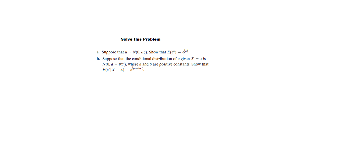 Solve this Problem
a. Suppose that u ~ N(0, o?). Show that E(e") = er
b. Suppose that the conditional distribution of u given X = x is
N(0, a + bx?), where a and b are positive constants. Show that
E(e"|X = x) = etla + bx²)
