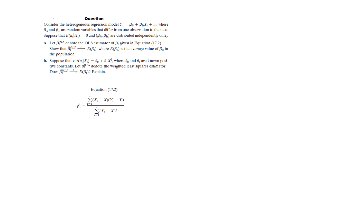 Question
Consider the heterogeneous regression model Y; = Boi + Bi;X; + Uj, where
By and Bi; are random variables that differ from one observation to the next.
Suppose that E(u;|X;) = 0 and (Bozs Bu) are distributed independently of X.
a. Let ßpLS denote the OLS estimator of B1 given in Equation (17.2).
Show that BLS P, E(B), where E(B) is the average value of Bi; in
the population.
b. Suppose that var(u;|X;) = 0, + 0,X}, where 0, and 0 are known posi-
tive constants. Let BLS denote the weighted least squares estimator.
Does BWLS P, E(B1)? Explain.
Equation (17.2).
2(X, - X)(Y; – Y)
i=1
Σ-X
