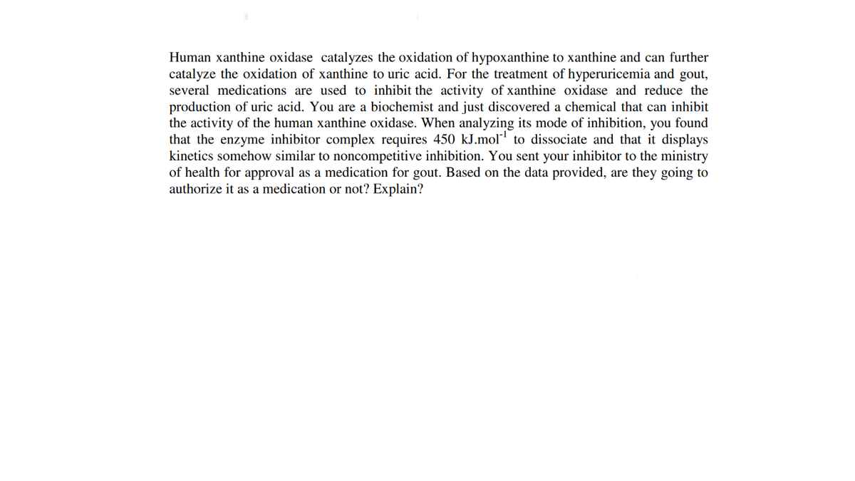 Human xanthine oxidase catalyzes the oxidation of hypoxanthine to xanthine and can further
catalyze the oxidation of xanthine to uric acid. For the treatment of hyperuricemia and gout,
several medications are used to inhibit the activity of xanthine oxidase and reduce the
production of uric acid. You are a biochemist and just discovered a chemical that can inhibit
the activity of the human xanthine oxidase. When analyzing its mode of inhibition, you found
that the enzyme inhibitor complex requires 450 kJ.mol' to dissociate and that it displays
kinetics somehow similar to noncompetitive inhibition. You sent your inhibitor to the ministry
of health for approval as a medication for gout. Based on the data provided, are they going to
authorize it as a medication or not? Explain?
