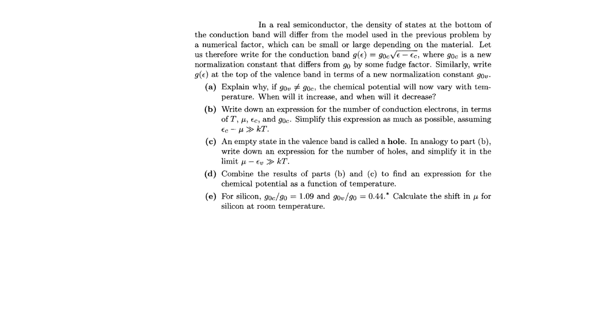 In a real semiconductor, the density of states at the bottom of
the conduction band will differ from the model used in the previous problem by
a numerical factor, which can be small or large depending on the material. Let
us therefore write for the conduction band g(e) = 90CVE - €c, where gọc is a new
normalization constant that differs from go by some fudge factor. Similarly, write
g(e) at the top of the valence band in terms of a new normalization constant gov.
(a) Explain why, if gov # 90c, the chemical potential will now vary with tem-
perature. When will it increase, and when will it decrease?
(b) Write down an expression for the number of conduction electrons, in terms
of T, µ, Ec, and goe. Simplify this expression as much as possible, assuming
Ec - u > kT.
(c) An empty state in the valence band is called a hole. In analogy to part (b),
write down an expression for the number of holes, and simplify it in the
limit u - Ev » kT.
(d) Combine the results of parts (b) and (c) to find an expression for the
chemical potential as a function of temperature.
(e) For silicon, gọc/go = 1.09 and gov/g0 = 0.44.* Calculate the shift in u for
silicon at room temperature.
