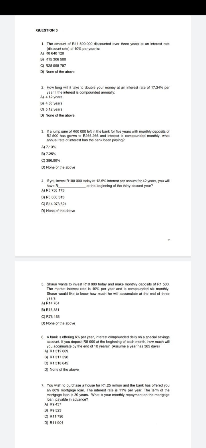 QUESTION 3
1. The amount of R11 500 000 discounted over three years at an interest rate
(discount rate) of 10% per year is:
A) R8 640 120
B) R15 306 500
C) R28 598 797
D) None of the above
2. How long will it take to double your money at an interest rate of 17.34% per
year if the interest is compounded annually:
A) 4.12 years
B) 4.33 years
C) 5.12 years
D) None of the above
3. If a lump sum of R60 000 left in the bank for five years with monthly deposits of
R2 500 has grown to R266 266 and interest is compounded monthly, what
annual rate of interest has the bank been paying?
A) 7.13%
B) 7.25%
C) 386.90%
D) None of the above
4. If you invest R100 000 today at 12.5% interest per annum for 42 years, you will
have R
at the beginning of the thirty-second year?
A) R3 758 173
B) R3 888 313
C) R14 073 624
D) None of the above
5. Shaun wants to invest R10 000 today and make monthly deposits of R1 500.
The market interest rate is 10% per year and is compounded six monthly.
Shaun would like to know how much he will accumulate at the end of three
years.
A) R14 784
B) R75 881
C) R76 155
D) None of the above
6. A bank is offering 6% per year, interest compounded daily on a special savings
account. If you deposit R8 000 at the beginning of each month, how much will
you accumulate by the end of 10 years? (Assume a year has 365 days)
A) R1 312 069
B) R1 317 590
C) R1 318 645
D) None of the above
7. You wish to purchase a house for R1.25 million and the bank has offered you
an 80% mortgage loan. The interest rate is 11% per year. The term of the
mortgage loan is 30 years. What is your monthly repayment on the mortgage
loan, payable in advance?
A) R9 437
B) R9 523
C) R11 796
D) R11 904
