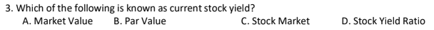 3. Which of the following is known as current stock yield?
A. Market Value
B. Par Value
C. Stock Market
D. Stock Yield Ratio
