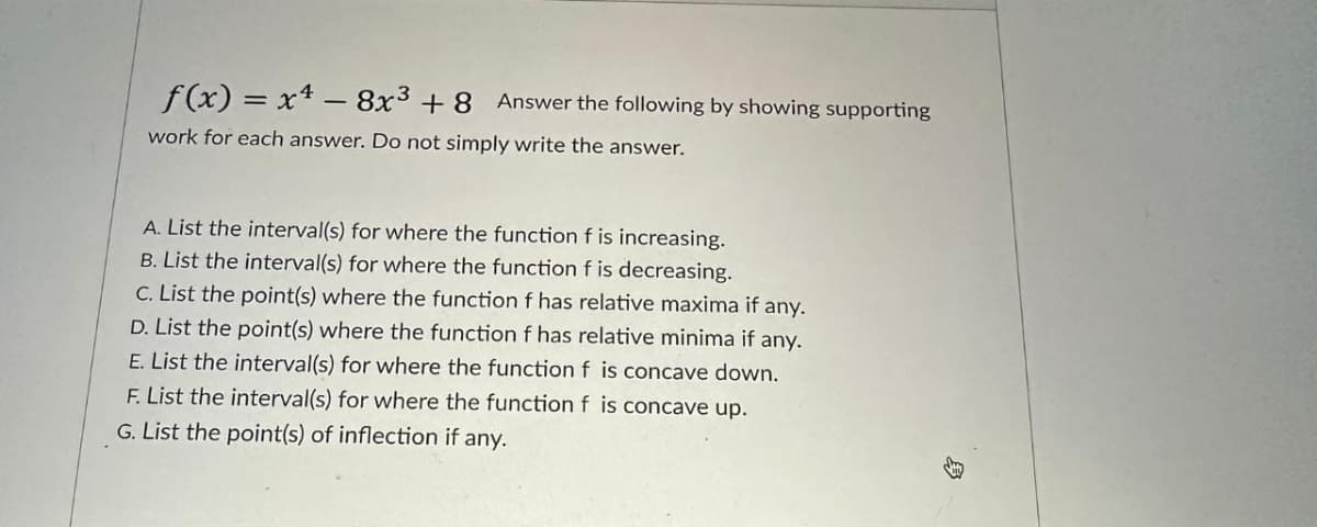 f(x) = x4 - 8x³ + 8 Answer the following by showing supporting
work for each answer. Do not simply write the answer.
A. List the interval(s) for where the function f is increasing.
B. List the interval(s) for where the function f is decreasing.
C. List the point(s) where the function f has relative maxima if any.
D. List the point(s) where the function f has relative minima if any.
E. List the interval(s) for where the function f is concave down.
F. List the interval(s) for where the function f is concave up.
G. List the point(s) of inflection if any.