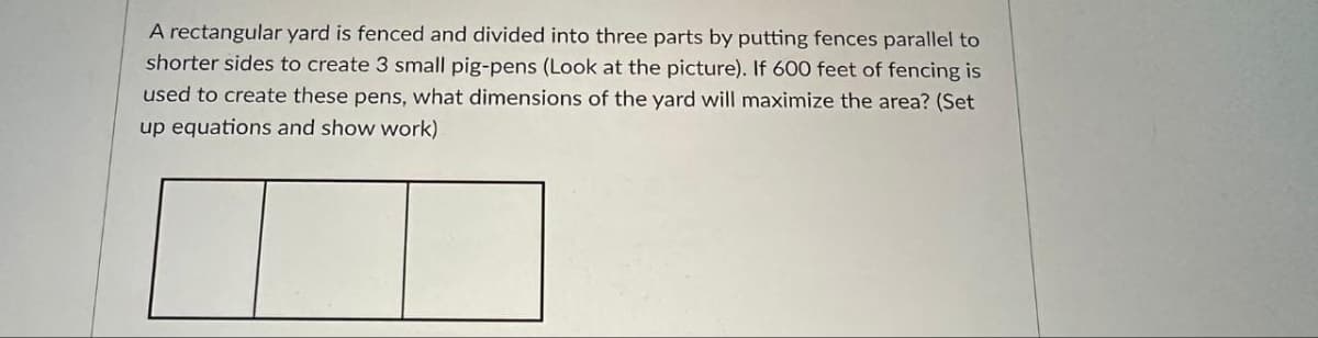 A rectangular yard is fenced and divided into three parts by putting fences parallel to
shorter sides to create 3 small pig-pens (Look at the picture). If 600 feet of fencing is
used to create these pens, what dimensions of the yard will maximize the area? (Set
up equations and show work)