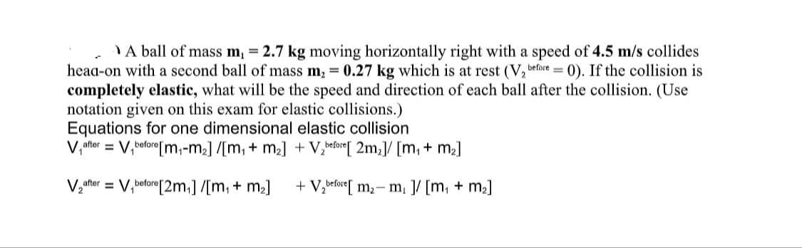 A ball of mass m₁ = 2.7 kg moving horizontally right with a speed of 4.5 m/s collides
head-on with a second ball of mass m₂ = 0.27 kg which is at rest (V₂ before = 0). If the collision is
completely elastic, what will be the speed and direction of each ball after the collision. (Use
notation given on this exam for elastic collisions.)
Equations for one dimensional elastic collision
V after = V₁before [m₁-m₂] /[m, + m₂] + V₂before[ 2m₂]/[m, + m₂]
V₂after = V₁before[2m₁] /[m, + m₂] + V₂before[m₂- m₁ ]/[m₁ + m₂]