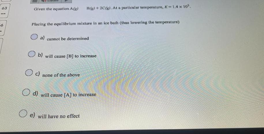 63
56
Given the equation A(g) B(g) + 2C(g). At a particular temperature, K-1.4 x 105.
Placing the equilibrium mixture in an ice bath (thus lowering the temperature)
a) cannot be determined
b) will cause [B] to increase
O c)
none of the above
d) will cause [A] to increase
e) will have no effect