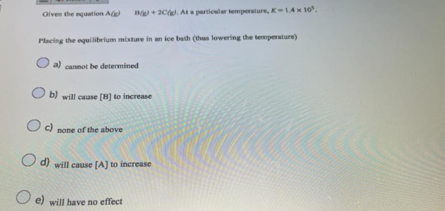 Given the equation A(g) B(g) + 2C(g). At a particular temperature, K-1.4 x 10³.
Placing the equilibrium mixture in an ice bath (thus lowering the temperature)
a) cannot be determined
b) will cause [B] to increase
O c)
none of the above
d) will cause [A] to increase
e) will have no effect