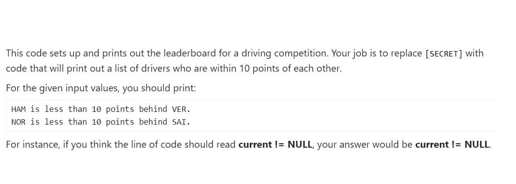 This code sets up and prints out the leaderboard for a driving competition. Your job is to replace [SECRET] with
code that will print out a list of drivers who are within 10 points of each other.
For the given input values, you should print:
HAM is less than 10 points behind VER.
NOR is less than 10 points behind SAI.
For instance, if you think the line of code should read current != NULL, your answer would be current != NULL.