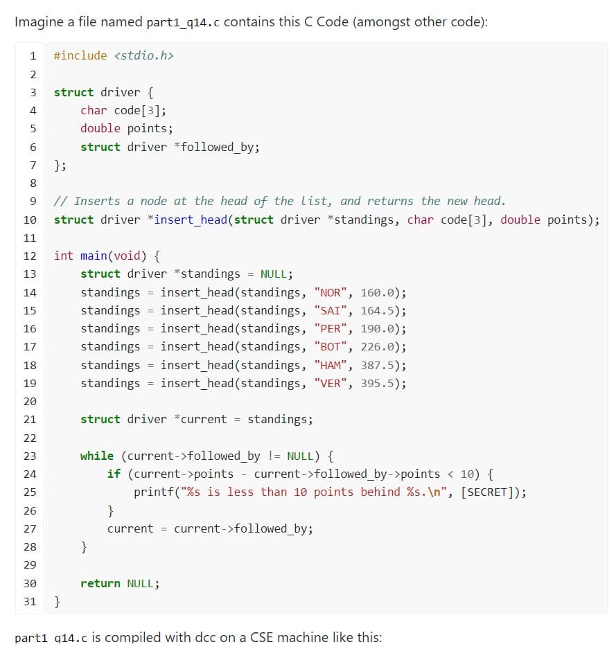 Imagine a file named part1_q14.c contains this C Code (amongst other code):
1 #include <stdio.h>
2
3 struct driver {
4
st
5
6
1.0
7
8
9
10
11
12
13
14
15
16
17
18
19
20
21
22
23
24
25
26
27
28
29
30
31
};
char code [3];
double points;
struct driver *followed_by;
// Inserts a node at the head of the list, and returns the new head.
struct driver *insert_head (struct driver *standings, char code [3], double points);
int main(void) {
}
struct driver *standings = NULL;
standings = insert_head (standings, "NOR", 160.0);
standings insert_head(standings, "SAI", 164.5);
standings = insert_head(standings, "PER", 190.0);
standings insert_head (standings, "BOT", 226.0);
standings = insert_head (standings, "HAM", 387.5);
standings = insert_head (standings, "VER", 395.5);
struct driver *current = standings;
while (current->followed_by != NULL) {
if (current->points - current->followed_by->points < 10) {
printf("%s is less than 10 points behind %s.\n", [SECRET]);
current->followed_by;
}
}
current =
return NULL;
part1 q14.c is compiled with dcc on a CSE machine like this: