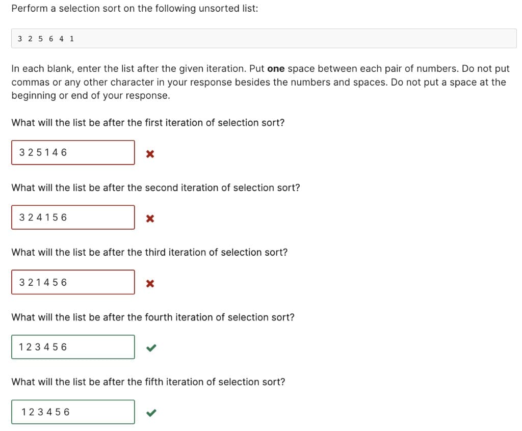 Perform a selection sort on the following unsorted list:
3 2 5 6 4 1
In each blank, enter the list after the given iteration. Put one space between each pair of numbers. Do not put
commas or any other character in your response besides the numbers and spaces. Do not put a space at the
beginning or end of your response.
What will the list be after the first iteration of selection sort?
325146
What will the list be after the second iteration of selection sort?
324156
321456
X
What will the list be after the third iteration of selection sort?
123456
X
What will the list be after the fourth iteration of selection sort?
123456
X
What will the list be after the fifth iteration of selection sort?