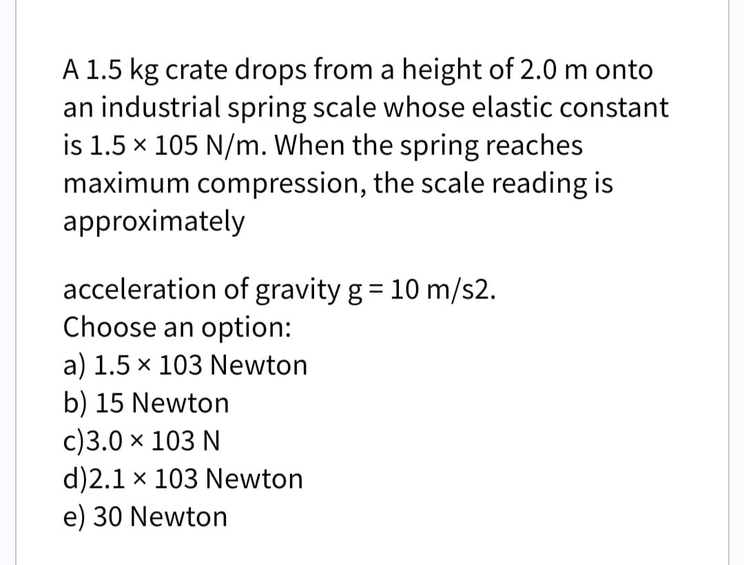 A 1.5 kg crate drops from a height of 2.0 m onto
an industrial spring scale whose elastic constant
is 1.5 × 105 N/m. When the spring reaches
maximum compression, the scale reading is
approximately
acceleration of gravity g = 10 m/s2.
Choose an option:
a) 1.5 × 103 Newton
b) 15 Newton
c) 3.0 × 103 N
d)2.1 x 103 Newton
e) 30 Newton