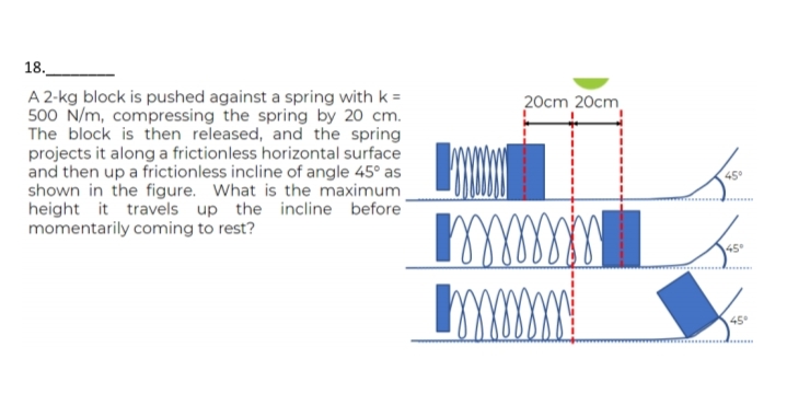 18.
A 2-kg block is pushed against a spring with k =
500 N/m, compressing the spring by 20 cm.
The block is then released, and the spring
projects it along a frictionless horizontal surface
and then up a frictionless incline of angle 45° as
shown in the figure. What is the maximum_
height it travels up the incline before
momentarily coming to rest?
20cm 20cm
mm
mmmm
پک
45°
Jas
45°