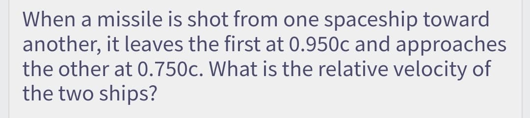 When a missile is shot from one spaceship toward
another, it leaves the first at 0.950c and approaches
the other at 0.750c. What is the relative velocity of
the two ships?