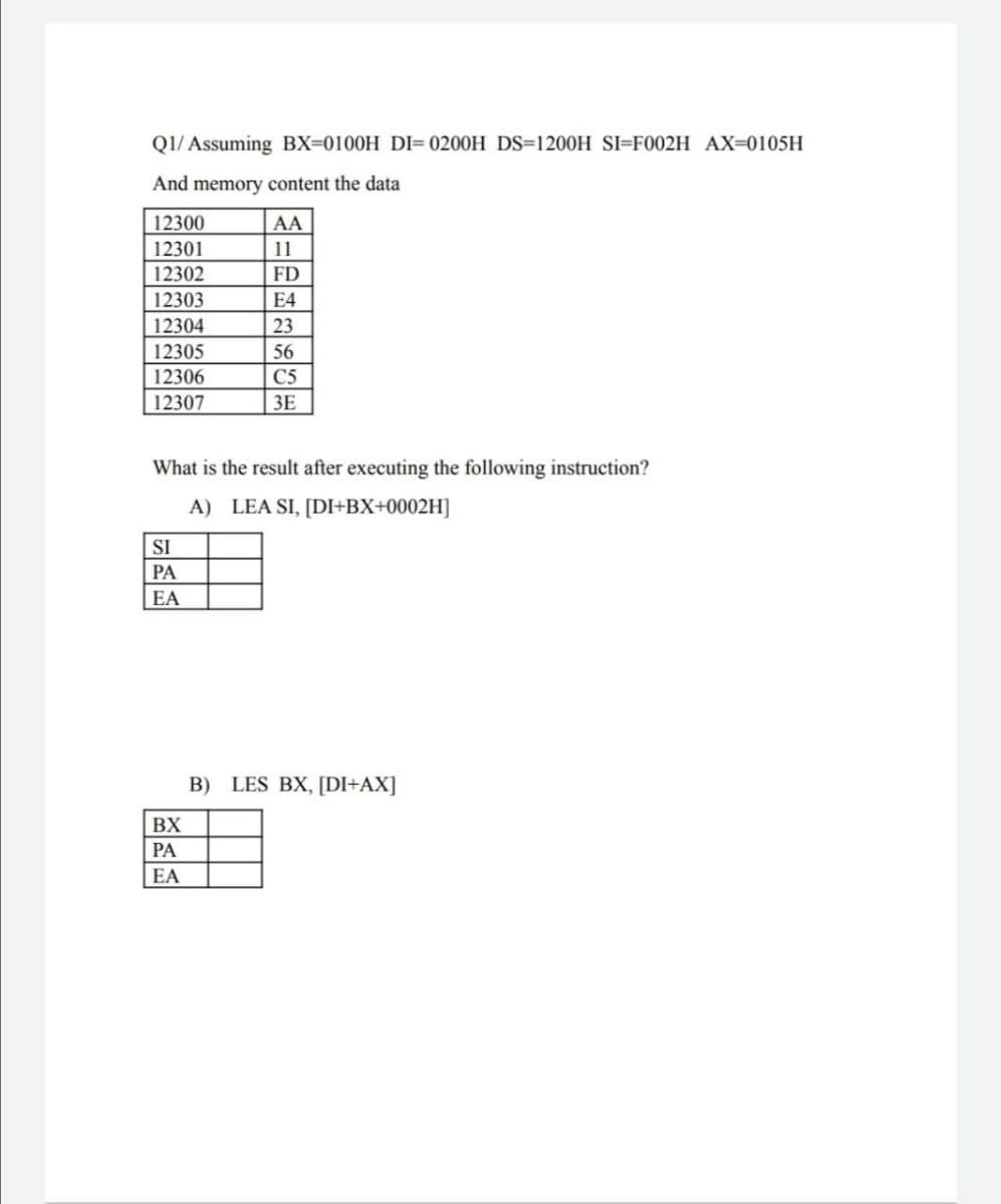 Q1/Assuming BX-0100H DI=0200H DS-1200H SI-F002H AX=0105H
And memory content the data
12300
AA
12301
11
12302
FD
12303
12304
12305
12306
12307
SI
PA
EA
E4
23
What is the result after executing the following instruction?
A) LEA SI, [DI+BX+0002H]
BX
PA
EA
56
C5
3E
B) LES BX, [DI+AX]