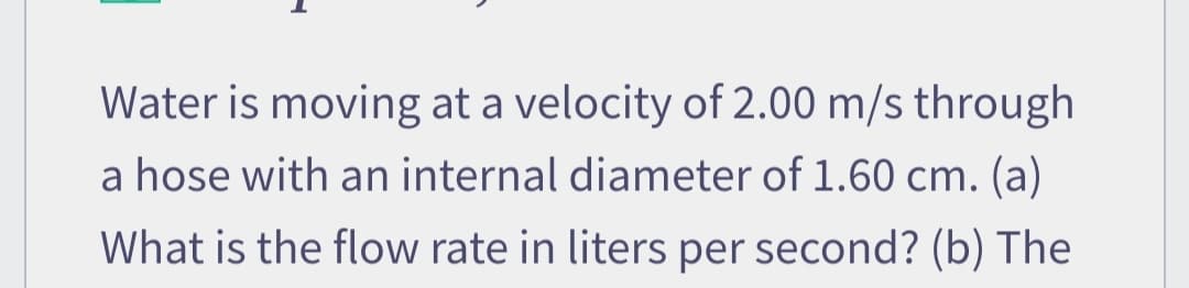 Water is moving at a velocity of 2.00 m/s through
a hose with an internal diameter of 1.60 cm. (a)
What is the flow rate in liters per second? (b) The