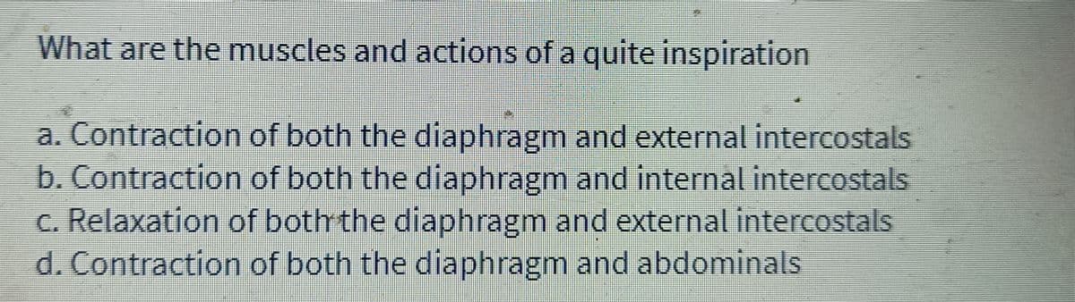 What are the muscles and actions of a quite inspiration
a. Contraction of both the diaphragm and external intercostals
b. Contraction of both the diaphragm and internal intercostals
c. Relaxation of both the diaphragm and external intercostals
d. Contraction of both the diaphragm and abdominals