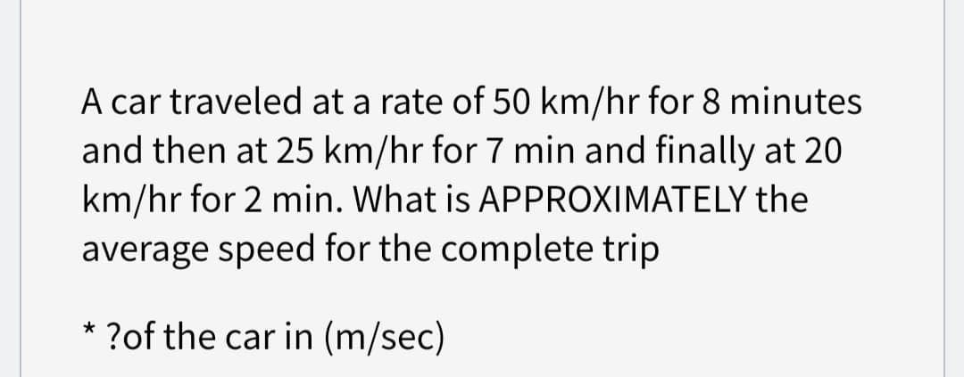 A car traveled at a rate of 50 km/hr for 8 minutes
and then at 25 km/hr for 7 min and finally at 20
km/hr for 2 min. What is APPROXIMATELY the
average speed for the complete trip
* ?of the car in (m/sec)