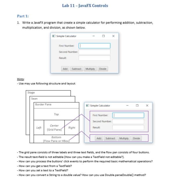 Part 1:
1. Write a JavaFX program that create a simple calculator for performing addition, subtraction,
multiplication, and division, as shown below.
Simple Calculator
Stage
Sean
Hints:
- Use may use following structure and layout:
Border Pane
Lab 11 - JavaFX Controls
Left
First Number:
Second Number:
Result
Top
Add Subtract
Center
(Grid Pane)
Right
Bottom
(Flow Pane or HBox)
Multiply Divide
Simple Calculator
First Number:
Second Number:
Result:
Add Subtract Multiply Divide
X
- The grid pane consists of three labels and three text fields, and the flow pan consists of four buttons.
-The result text-field is not editable (How can you make a TextField not editable?).
- How can you process the buttons' click events to perform the required basic mathematical operations?
- How can you get a text from a TextField?
-
How can you set a text to a TextField?
- How can you convert a String to a double value? How can you use Double.parseDouble() method?