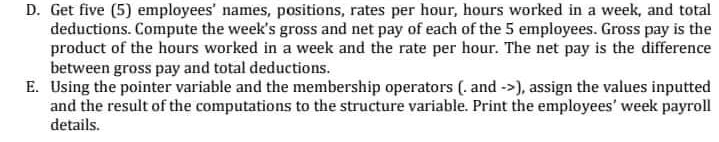 D. Get five (5) employees' names, positions, rates per hour, hours worked in a week, and total
deductions. Compute the week's gross and net pay of each of the 5 employees. Gross pay is the
product of the hours worked in a week and the rate per hour. The net pay is the difference
between gross pay and total deductions.
E. Using the pointer variable and the membership operators (. and ->), assign the values inputted
and the result of the computations to the structure variable. Print the employees' week payroll
details.
