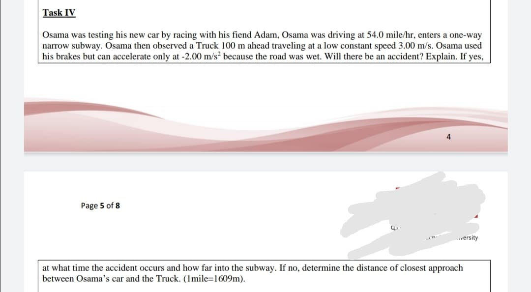 Osama was testing his new car by racing with his fiend Adam, Osama was driving at 54.0 mile/hr, enters a one-way
narrow subway. Osama then observed a Truck 100 m ahead traveling at a low constant speed 3.00 m/s. Osama used
his brakes but can accelerate only at -2.00 m/s² because the road was wet. Will there be an accident? Explain. If yes,
