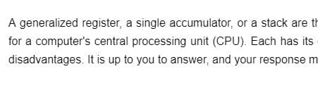 A generalized register, a single accumulator, or a stack are th
for a computer's central processing unit (CPU). Each has its
disadvantages. It is up to you to answer, and your response m