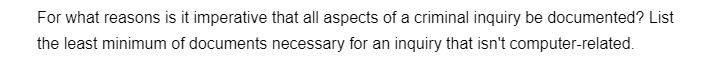 For what reasons is it imperative that all aspects of a criminal inquiry be documented? List
the least minimum of documents necessary for an inquiry that isn't computer-related.