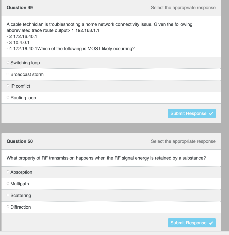 Question 49
Select the appropriate response
A cable technician is troubleshooting a home network connectivity issue. Given the following
abbreviated trace route output:- 1 192.168.1.1
-2 172.16.40.1
- 3 10.4.0.1
- 4 172.16.40.1Which of the following is MOST likely occurring?
O Switching loop
Broadcast storm
IP conflict
O Routing loop
Submit Response
Question 50
Select the appropriate response
What property of RF transmission happens when the RF signal energy is retained by a substance?
O Absorption
O Multipath
Scattering
O Diffraction
Submit Response v
