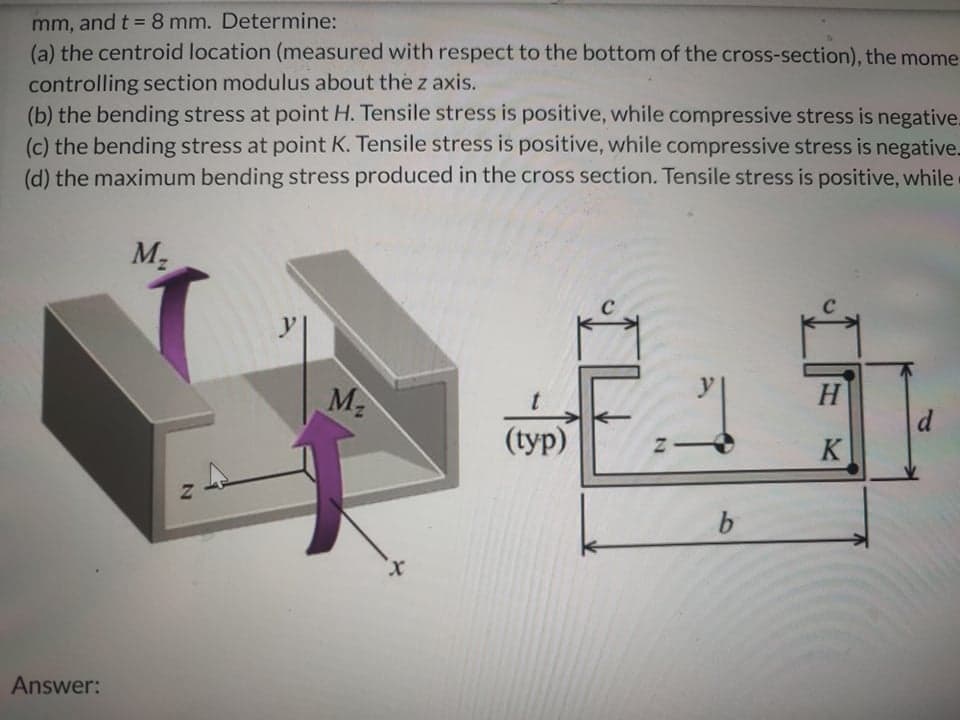 mm, and t = 8 mm. Determine:
(a) the centroid location (measured with respect to the bottom of the cross-section), the mome
controlling section modulus about the z axis.
(b) the bending stress at point H. Tensile stress is positive, while compressive stress is negative.
(c) the bending stress at point K. Tensile stress is positive, while compressive stress is negative.
(d) the maximum bending stress produced in the cross section. Tensile stress is positive, while
M2
y
H
d
(typ)
K
b.
x.
Answer:
IL
2N
