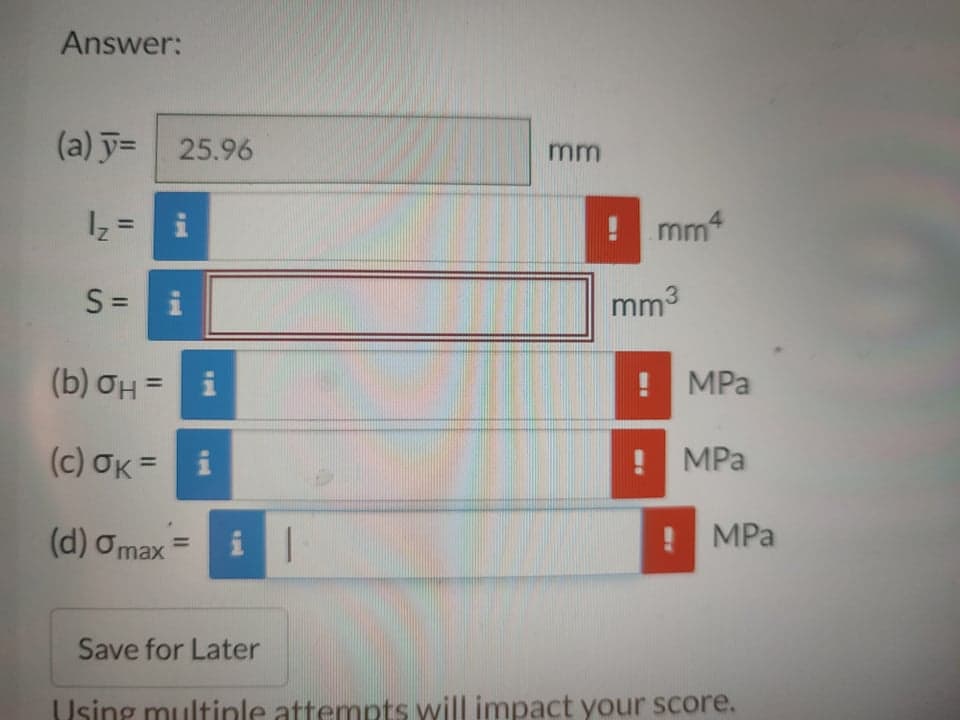 Answer:
(a) y= 25.96
mm
4
mm
%3D
= 2|
S =
mm3
(b) OH =
MPa
(c) OK =
! MPa
%3D
(d) Omax
MPa
Save for Later
Using multinle attempts will impact your score.
