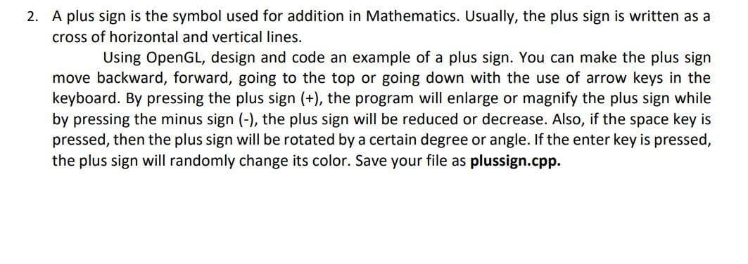 2. A plus sign is the symbol used for addition in Mathematics. Usually, the plus sign is written as a
cross of horizontal and vertical lines.
Using OpenGL, design and code an example of a plus sign. You can make the plus sign
move backward, forward, going to the top or going down with the use of arrow keys in the
keyboard. By pressing the plus sign (+), the program will enlarge or magnify the plus sign while
by pressing the minus sign (-), the plus sign will be reduced or decrease. Also, if the space key is
pressed, then the plus sign will be rotated by a certain degree or angle. If the enter key is pressed,
the plus sign will randomly change its color. Save your file as plussign.cpp.
