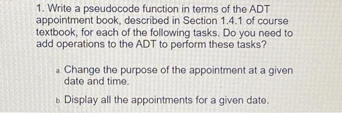 1. Write a pseudocode function in terms of the ADT
appointment book, described in Section 1.4.1 of course
textbook, for each of the following tasks. Do you need to
add operations to the ADT to perform these tasks?
a. Change the purpose of the appointment at a given
date and time.
b Display all the appointments for a given date.
