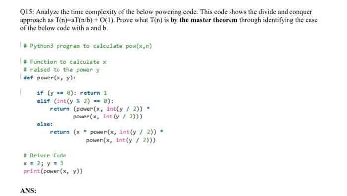 Q15: Analyze the time complexity of the below powering code. This code shows the divide and conquer
approach as T(n)=aT(n/b) + O(1). Prove what T(n) is by the master theorem through identifying the case
of the below code with a and b.
Python3 program to calculate pow(x,n)
Function to calculate x
# raised to the power y
def power(x, y):
if (y == 0): return 1
elif (int(y X 2) == 0):
return (power(x, int(y / 2))
power(x, int (y / 2)))
else:
return (x• power(x, int(y / 2))
power(x, int(y / 2)))
# Driver Code
x = 2; y = 3
print(power(x, y))
ANS:
