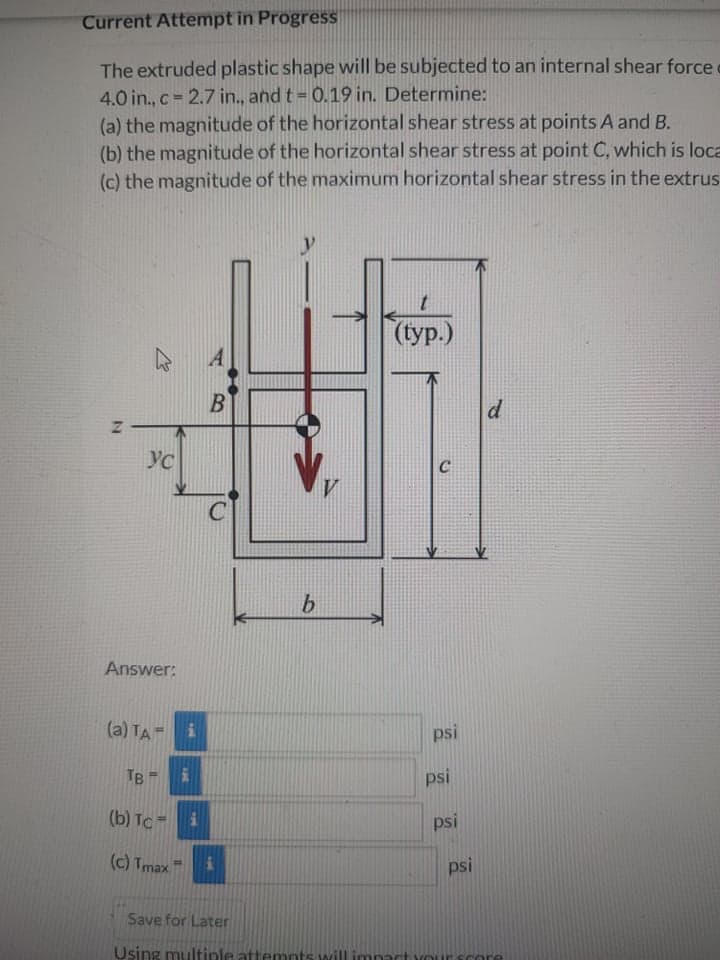 Current Attempt in Progress
The extruded plastic shape will be subjected to an internal shear force
4.0 in., c = 2.7 in., and t = 0.19 in. Determine:
(a) the magnitude of the horizontal shear stress at points A and B.
(b) the magnitude of the horizontal shear stress at point C, which is loca
(c) the magnitude of the maximum horizontal shear stress in the extrus
((ур.)
A
B
d
YC
C
Answer:
(a) TA-
psi
TB
psi
(b) TC =
psi
(c) Tmax
psi
Save for Later
Using multiple attemnts will imnac
10T
IN
