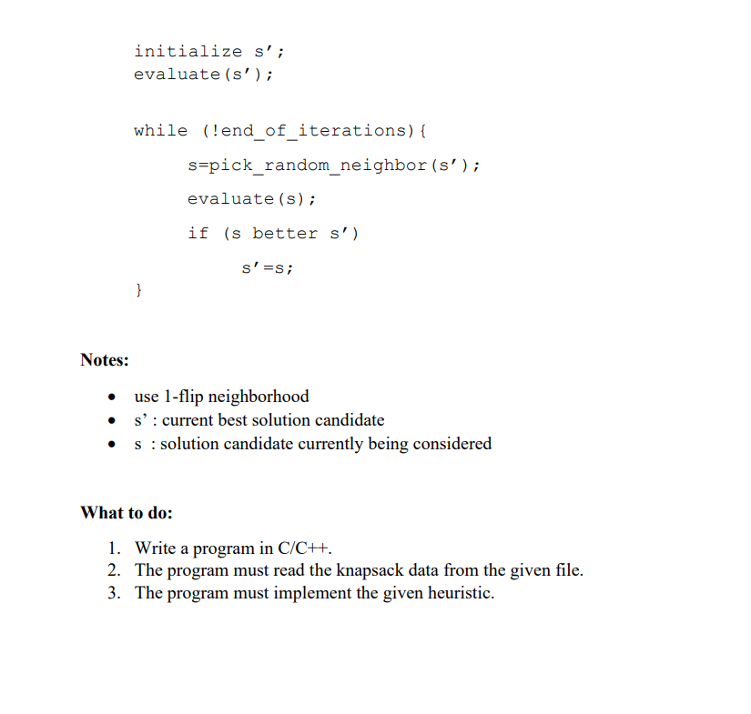 initialize s';
evaluate (s');
while (!end_of_iterations){
s=pick_random_neighbor(s');
evaluate (s);
if (s better s')
s'=s;
}
Notes:
use 1-flip neighborhood
• s': current best solution candidate
s : solution candidate currently being considered
What to do:
1. Write a program in C/C++.
2. The program must read the knapsack data from the given file.
3. The program must implement the given heuristic.
