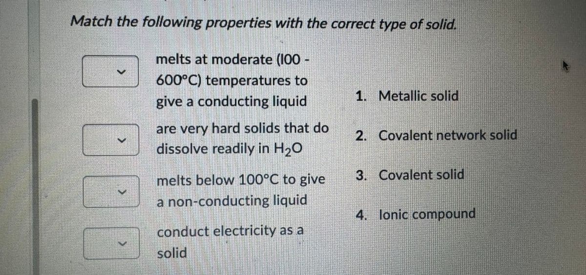 Match the following properties with the correct type of solid.
>
>
melts at moderate (100-
600°C) temperatures to
give a conducting liquid
are very hard solids that do
dissolve readily in H₂O
melts below 100°C to give
a non-conducting liquid
conduct electricity as a
solid
1. Metallic solid
2. Covalent network solid
3. Covalent solid
4. lonic compound